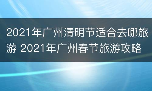 2021年广州清明节适合去哪旅游 2021年广州春节旅游攻略