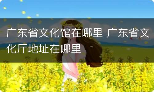 广东省文化馆在哪里 广东省文化厅地址在哪里
