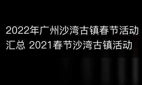 2022年广州沙湾古镇春节活动汇总 2021春节沙湾古镇活动