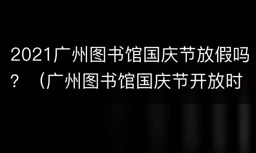 2021广州图书馆国庆节放假吗？（广州图书馆国庆节开放时间2021）