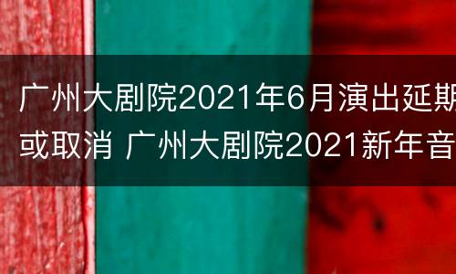 广州大剧院2021年6月演出延期或取消 广州大剧院2021新年音乐会