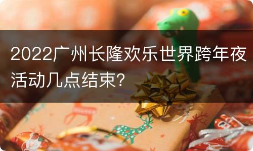2022广州长隆欢乐世界跨年夜活动几点结束？