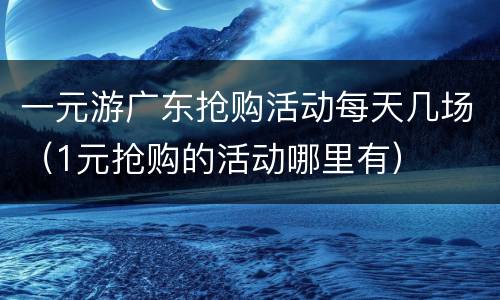 一元游广东抢购活动每天几场（1元抢购的活动哪里有）