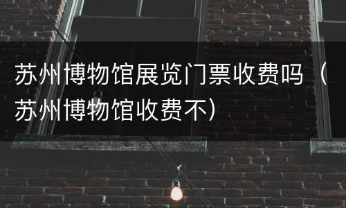 苏州博物馆展览门票收费吗（苏州博物馆收费不）