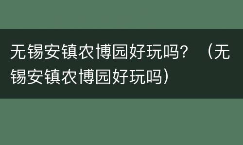 无锡安镇农博园好玩吗？（无锡安镇农博园好玩吗）