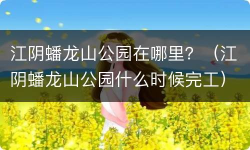 江阴蟠龙山公园在哪里？（江阴蟠龙山公园什么时候完工）