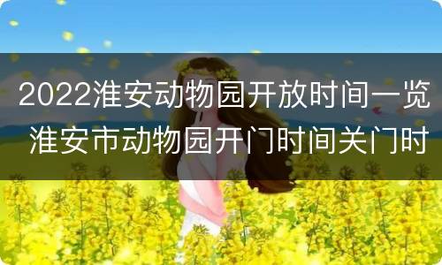 2022淮安动物园开放时间一览 淮安市动物园开门时间关门时间