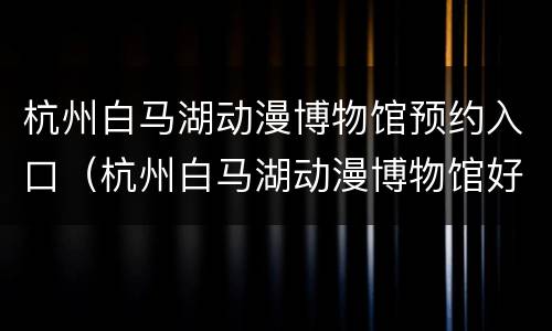 杭州白马湖动漫博物馆预约入口（杭州白马湖动漫博物馆好玩吗）