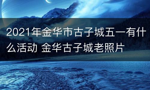 2021年金华市古子城五一有什么活动 金华古子城老照片