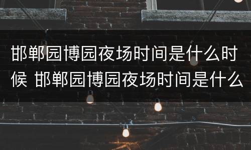 邯郸园博园夜场时间是什么时候 邯郸园博园夜场时间是什么时候开始的