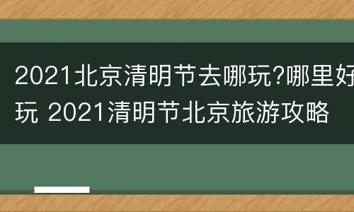 2021北京清明节去哪玩?哪里好玩 2021清明节北京旅游攻略