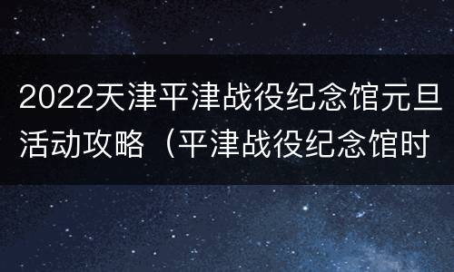 2022天津平津战役纪念馆元旦活动攻略（平津战役纪念馆时间）