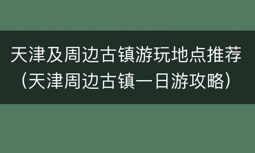 天津及周边古镇游玩地点推荐（天津周边古镇一日游攻略）