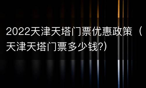 2022天津天塔门票优惠政策（天津天塔门票多少钱?）
