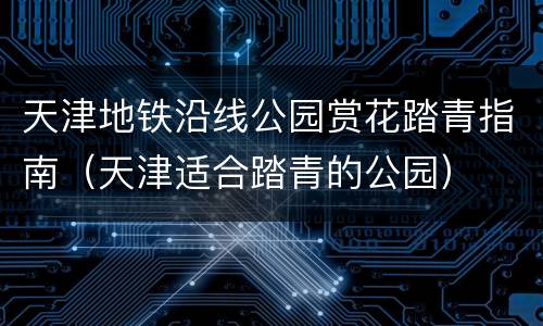天津地铁沿线公园赏花踏青指南（天津适合踏青的公园）
