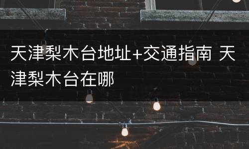 天津梨木台地址+交通指南 天津梨木台在哪