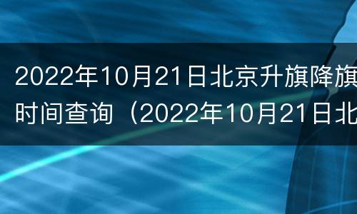 2022年10月21日北京升旗降旗时间查询（2022年10月21日北京升旗降旗时间查询结果）