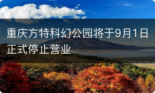 重庆方特科幻公园将于9月1日正式停止营业