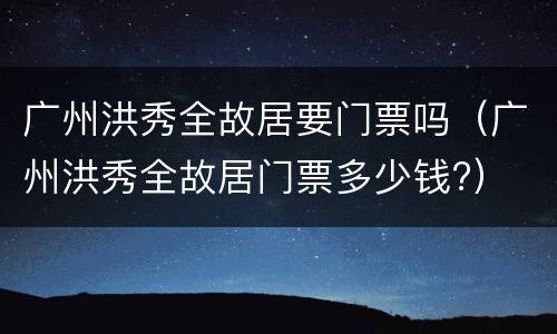 广州洪秀全故居要门票吗（广州洪秀全故居门票多少钱?）