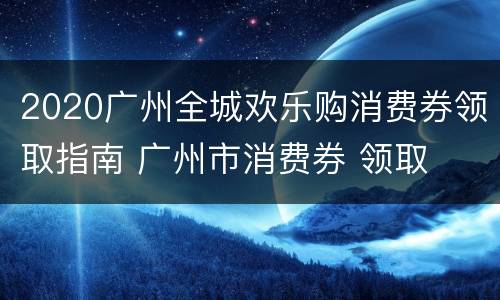 2020广州全城欢乐购消费券领取指南 广州市消费券 领取