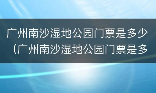 广州南沙湿地公园门票是多少（广州南沙湿地公园门票是多少元）