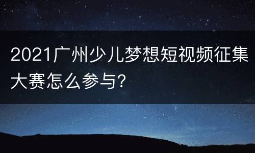 2021广州少儿梦想短视频征集大赛怎么参与？