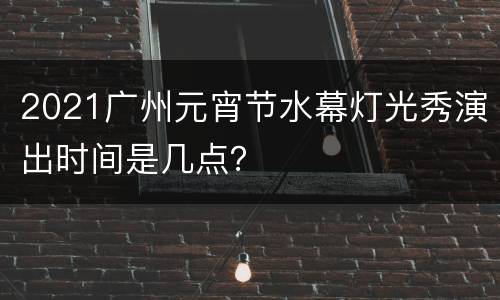 2021广州元宵节水幕灯光秀演出时间是几点？