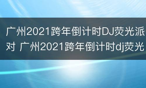 广州2021跨年倒计时DJ荧光派对 广州2021跨年倒计时dj荧光派对视频