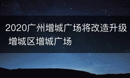 2020广州增城广场将改造升级 增城区增城广场
