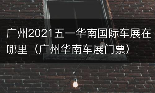 广州2021五一华南国际车展在哪里（广州华南车展门票）