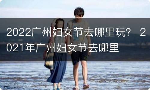 2022广州妇女节去哪里玩？ 2021年广州妇女节去哪里