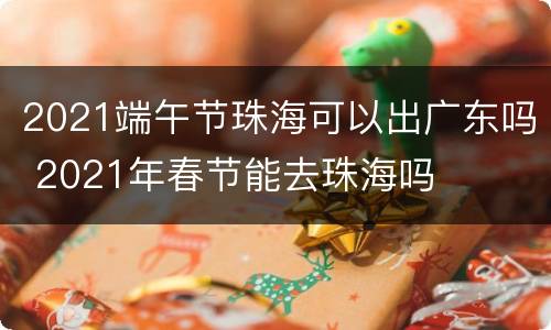 2021端午节珠海可以出广东吗 2021年春节能去珠海吗