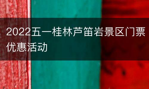 2022五一桂林芦笛岩景区门票优惠活动