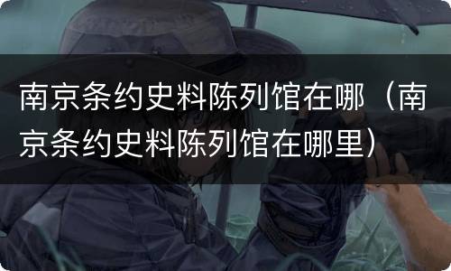南京条约史料陈列馆在哪（南京条约史料陈列馆在哪里）