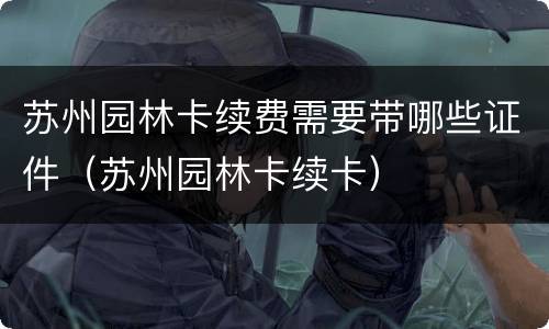苏州园林卡续费需要带哪些证件（苏州园林卡续卡）