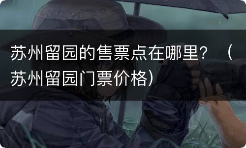 苏州留园的售票点在哪里？（苏州留园门票价格）
