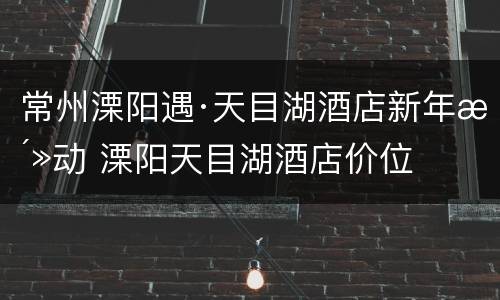 常州溧阳遇·天目湖酒店新年活动 溧阳天目湖酒店价位