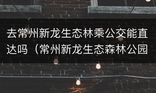 去常州新龙生态林乘公交能直达吗（常州新龙生态森林公园公交车）