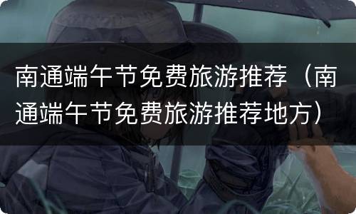 南通端午节免费旅游推荐（南通端午节免费旅游推荐地方）