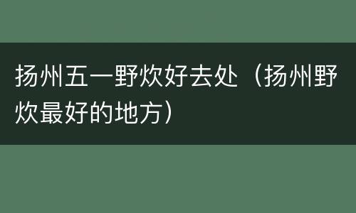 扬州五一野炊好去处（扬州野炊最好的地方）