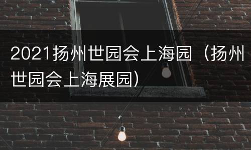 2021扬州世园会上海园（扬州世园会上海展园）