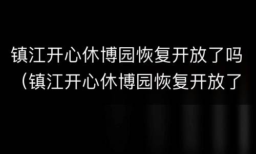 镇江开心休博园恢复开放了吗（镇江开心休博园恢复开放了吗现在）