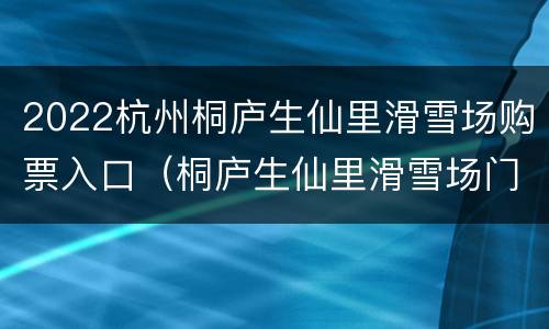 2022杭州桐庐生仙里滑雪场购票入口（桐庐生仙里滑雪场门票）