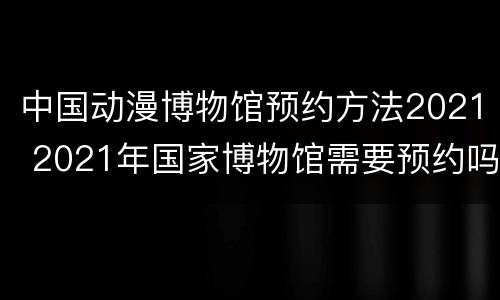 中国动漫博物馆预约方法2021 2021年国家博物馆需要预约吗