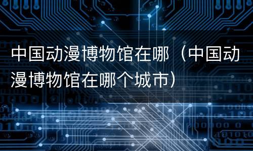 中国动漫博物馆在哪（中国动漫博物馆在哪个城市）