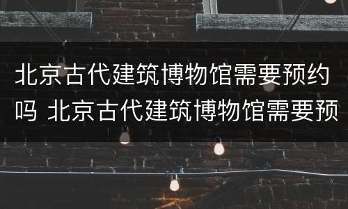 北京古代建筑博物馆需要预约吗 北京古代建筑博物馆需要预约吗现在