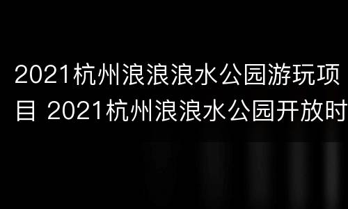 2021杭州浪浪浪水公园游玩项目 2021杭州浪浪水公园开放时间
