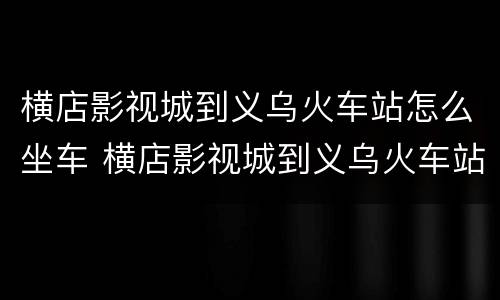 横店影视城到义乌火车站怎么坐车 横店影视城到义乌火车站多远