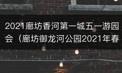 2021廊坊香河第一城五一游园会（廊坊御龙河公园2021年春节）