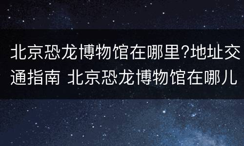 北京恐龙博物馆在哪里?地址交通指南 北京恐龙博物馆在哪儿